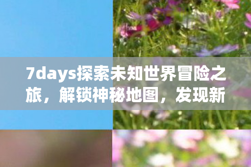 7days探索未知世界冒险之旅,解锁神秘地图,发现新奇体验! 7days探索未知世界冒险之旅,解锁神秘地图,发现新奇体验!