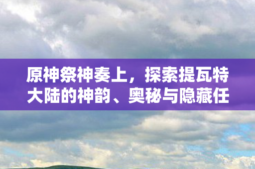 原神祭神奏上,探索提瓦特大陆的神韵、奥秘与隐藏任务揭秘 原神祭神奏上,探索提瓦特大陆的神韵、奥秘与隐藏任务揭秘
