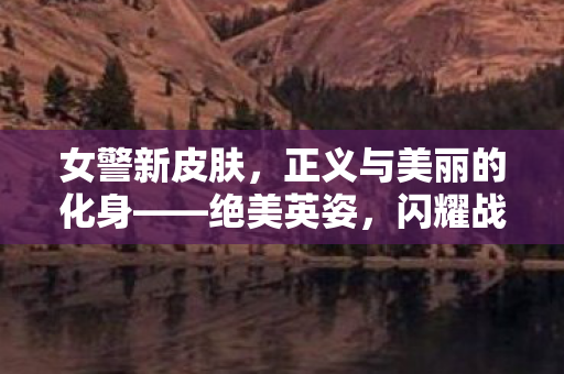 女警新皮肤,正义与美丽的化身——绝美英姿,闪耀战场! 女警新皮肤,正义与美丽的化身——绝美英姿,闪耀战场!