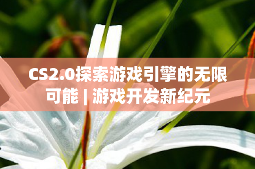 CS2.0探索游戏引擎的无限可能 | 游戏开发新纪元