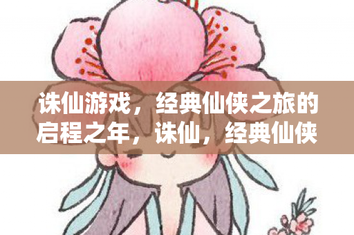 诛仙游戏,经典仙侠之旅的启程之年,诛仙,经典仙侠之旅的启程之年 诛仙游戏,经典仙侠之旅的启程之年,诛仙,经典仙侠之旅的启程之年