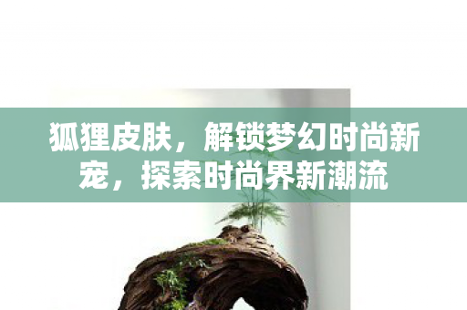 狐狸皮肤,解锁梦幻时尚新宠,探索时尚界新潮流 狐狸皮肤,解锁梦幻时尚新宠,探索时尚界新潮流