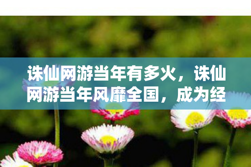 诛仙网游当年有多火，诛仙网游当年风靡全国，成为经典游戏之一
