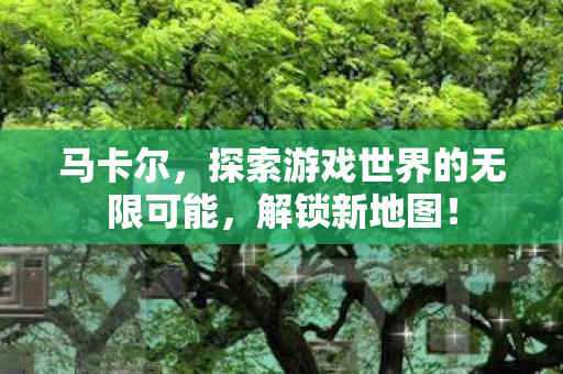 马卡尔,探索游戏世界的无限可能,解锁新地图! 马卡尔,探索游戏世界的无限可能,解锁新地图!