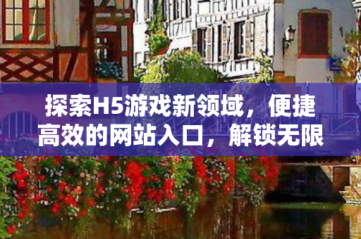探索H5游戏新领域，便捷高效的网站入口，解锁无限可能