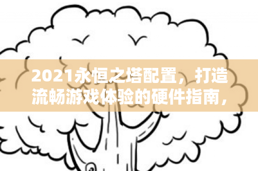 2021永恒之塔配置，打造流畅游戏体验的硬件指南，2021永恒之塔硬件需求，打造流畅游戏体验的必备配置指南