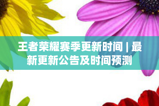 王者荣耀赛季更新时间 | 最新更新公告及时间预测