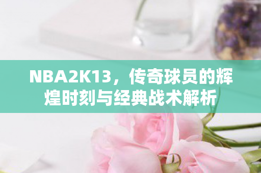 NBA2K13，传奇球员的辉煌时刻与经典战术解析