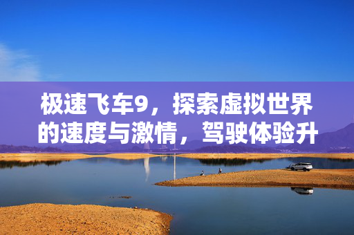 极速飞车9，探索虚拟世界的速度与激情，驾驶体验升级