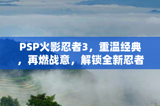 PSP火影忍者3,重温经典,再燃战意,解锁全新忍者技能! PSP火影忍者3,重温经典,再燃战意,解锁全新忍者技能!