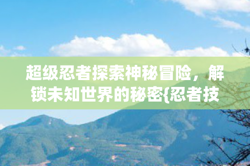 超级忍者探索神秘冒险，解锁未知世界的秘密{忍者技能}