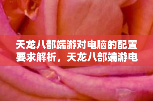 天龙八部端游对电脑的配置要求解析，天龙八部端游电脑配置要求全解析