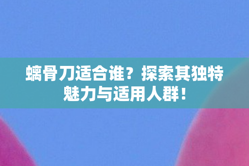 螭骨刀适合谁?探索其独特魅力与适用人群! 螭骨刀适合谁?探索其独特魅力与适用人群!