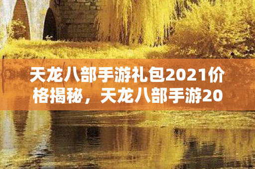 天龙八部手游礼包2021价格揭秘，天龙八部手游2021礼包价格大揭秘