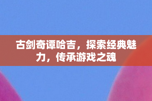 古剑奇谭哈吉,探索经典魅力,传承游戏之魂 古剑奇谭哈吉,探索经典魅力,传承游戏之魂