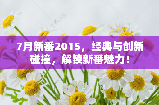 7月新番2015，经典与创新碰撞，解锁新番魅力！