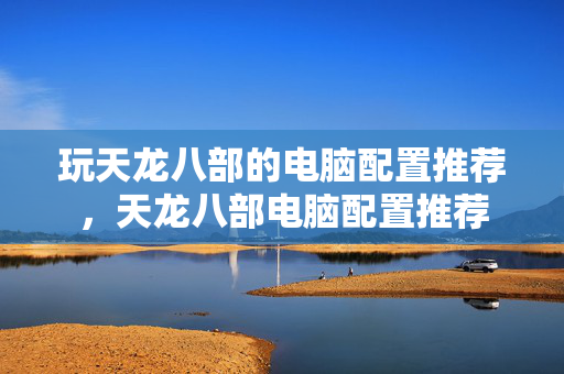 玩天龙八部的电脑配置推荐,天龙八部电脑配置推荐 玩天龙八部的电脑配置推荐,天龙八部电脑配置推荐