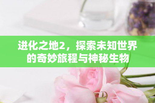 进化之地2,探索未知世界的奇妙旅程与神秘生物 进化之地2,探索未知世界的奇妙旅程与神秘生物