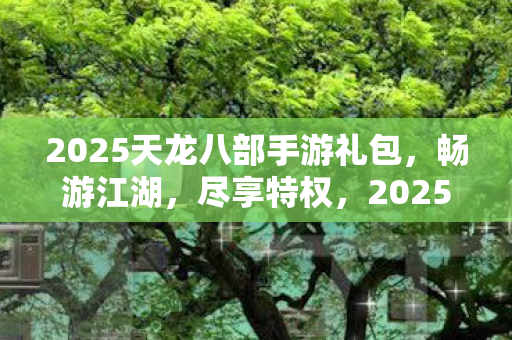 2025天龙八部手游礼包，畅游江湖，尽享特权，2025天龙八部手游礼包，畅游江湖，尽享特权
