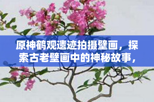 原神鹤观遗迹拍摄壁画，探索古老壁画中的神秘故事，解锁壁画之谜