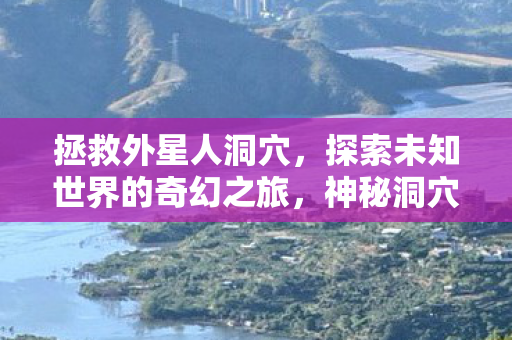 拯救外星人洞穴,探索未知世界的奇幻之旅,神秘洞穴揭秘 拯救外星人洞穴,探索未知世界的奇幻之旅,神秘洞穴揭秘
