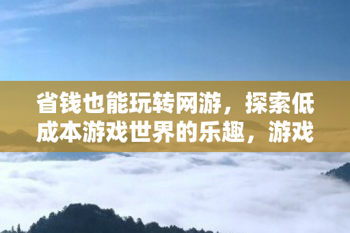 省钱也能玩转网游,探索低成本游戏世界的乐趣,游戏攻略分享 省钱也能玩转网游,探索低成本游戏世界的乐趣,游戏攻略分享