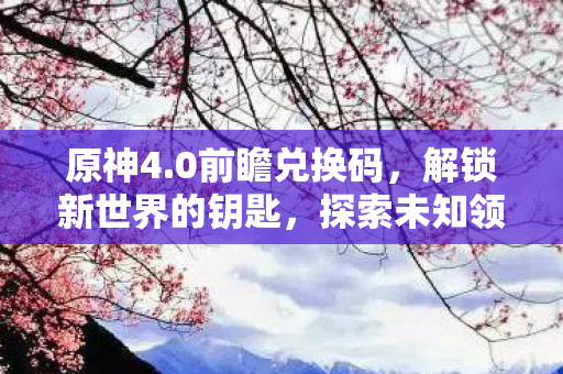 原神4.0前瞻兑换码,解锁新世界的钥匙,探索未知领域! 原神4.0前瞻兑换码,解锁新世界的钥匙,探索未知领域!