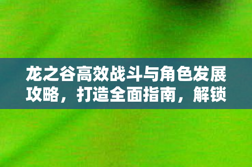 龙之谷高效战斗与角色发展攻略,打造全面指南,解锁新技能! 龙之谷高效战斗与角色发展攻略,打造全面指南,解锁新技能!