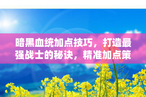 暗黑血统加点技巧，打造最强战士的秘诀，精准加点策略
