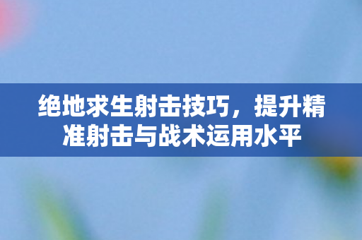 绝地求生射击技巧，提升精准射击与战术运用水平