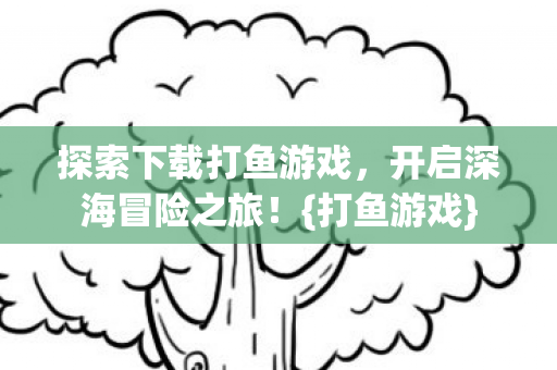探索下载打鱼游戏，开启深海冒险之旅！{打鱼游戏}