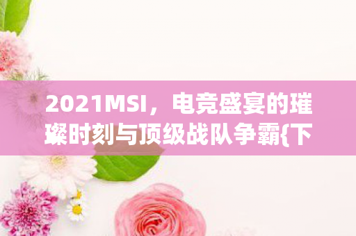 2021MSI，电竞盛宴的璀璨时刻与顶级战队争霸{下拉词}
