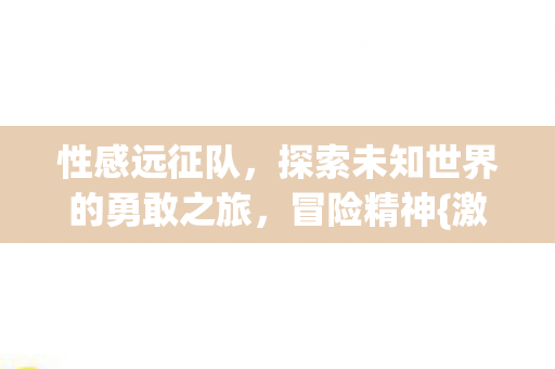 性感远征队，探索未知世界的勇敢之旅，冒险精神{激发}无限可能