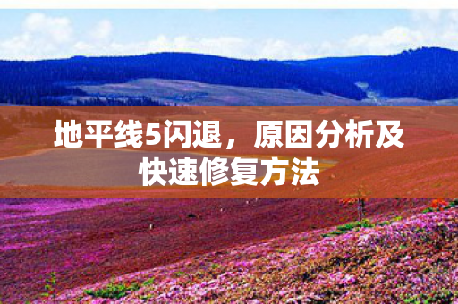 地平线5闪退，原因分析及快速修复方法