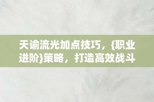 天谕流光加点技巧，{职业进阶}策略，打造高效战斗角色