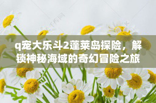 q宠大乐斗2蓬莱岛探险,解锁神秘海域的奇幻冒险之旅! q宠大乐斗2蓬莱岛探险,解锁神秘海域的奇幻冒险之旅!