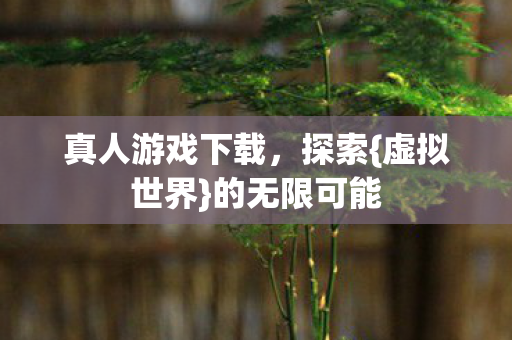 真人游戏下载,探索{虚拟世界}的无限可能 真人游戏下载,探索{虚拟世界}的无限可能