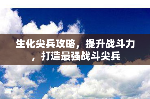 生化尖兵攻略，提升战斗力，打造最强战斗尖兵