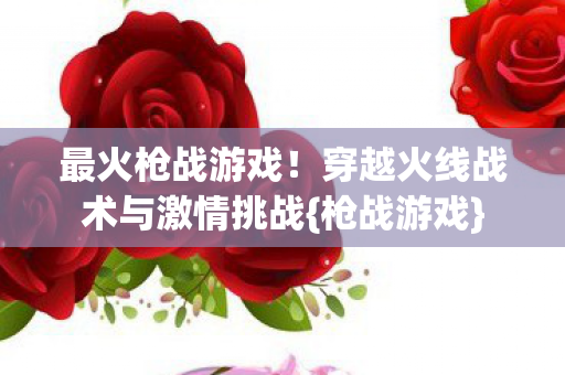 最火枪战游戏！穿越火线战术与激情挑战{枪战游戏}