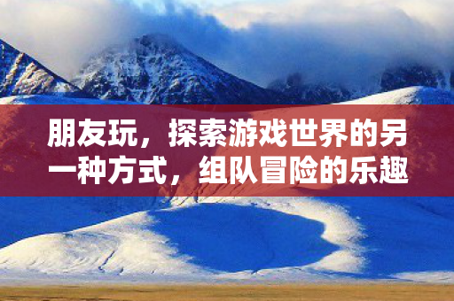 朋友玩，探索游戏世界的另一种方式，组队冒险的乐趣