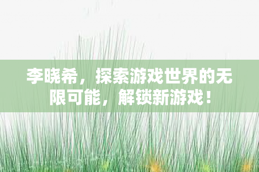 李晓希,探索游戏世界的无限可能,解锁新游戏! 李晓希,探索游戏世界的无限可能,解锁新游戏!