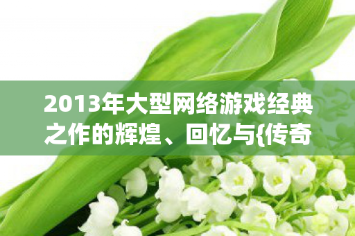 2013年大型网络游戏经典之作的辉煌、回忆与{传奇故事} 2013年大型网络游戏经典之作的辉煌、回忆与{传奇故事}