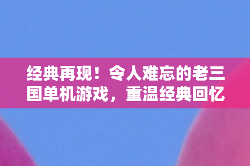 经典再现!令人难忘的老三国单机游戏,重温经典回忆! 经典再现!令人难忘的老三国单机游戏,重温经典回忆!