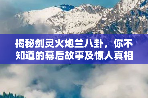 揭秘剑灵火炮兰八卦,你不知道的幕后故事及惊人真相! 揭秘剑灵火炮兰八卦,你不知道的幕后故事及惊人真相!