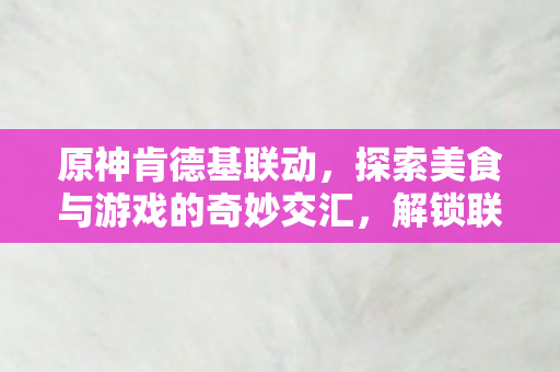 原神肯德基联动，探索美食与游戏的奇妙交汇，解锁联动限定惊喜！