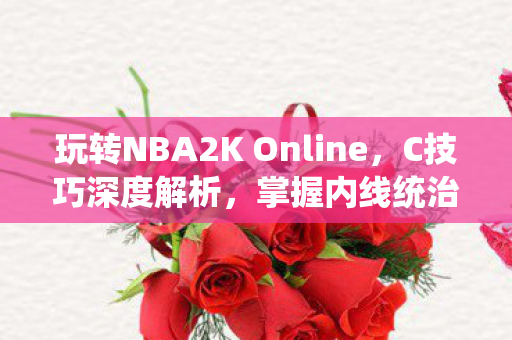 玩转NBA2K Online,C技巧深度解析,掌握内线统治力 玩转NBA2K Online,C技巧深度解析,掌握内线统治力
