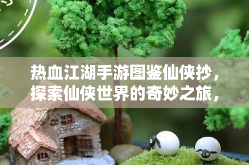 热血江湖手游图鉴仙侠抄,探索仙侠世界的奇妙之旅,热血江湖手游,探索仙侠世界的奇妙之旅 热血江湖手游图鉴仙侠抄,探索仙侠世界的奇妙之旅,热血江湖手游,探索仙侠世界的奇妙之旅