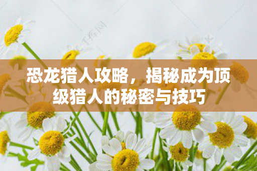 恐龙猎人攻略，揭秘成为顶级猎人的秘密与技巧