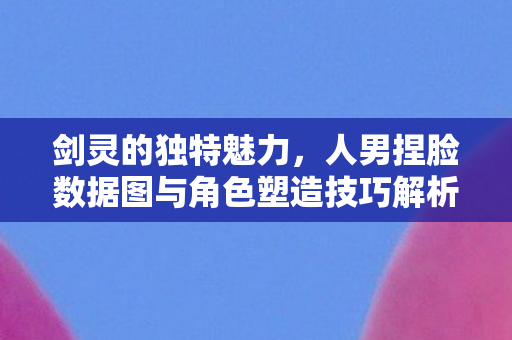 剑灵的独特魅力，人男捏脸数据图与角色塑造技巧解析