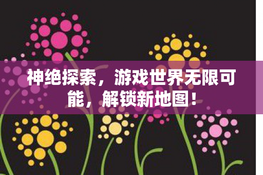 神绝探索，游戏世界无限可能，解锁新地图！